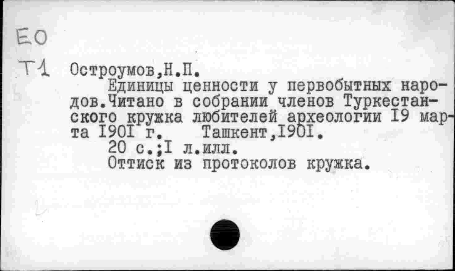 ﻿£0
Остроумов,Н.П.
Единицы ценности у первобытных народов.Читано в собрании членов Туркестанского кружка любителей археологии 19 мар' та 1901 г. Ташкент,1901.
20 с.;1 л.илл.
Оттиск из протоколов кружка.